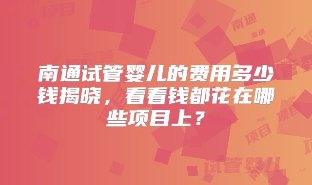 南通试管婴儿的费用多少钱揭晓，看看钱都花在哪些项目上？