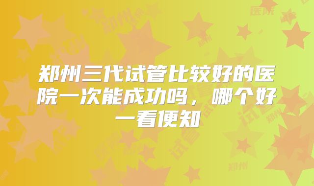 郑州三代试管比较好的医院一次能成功吗,哪个好一看便知