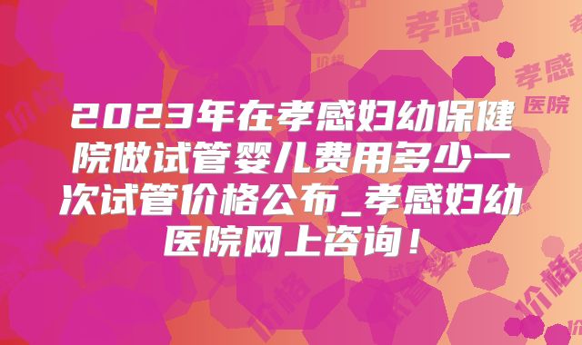 2023年在孝感妇幼保健院做试管婴儿费用多少一次试管价格公布_孝感妇幼医院网上咨询！