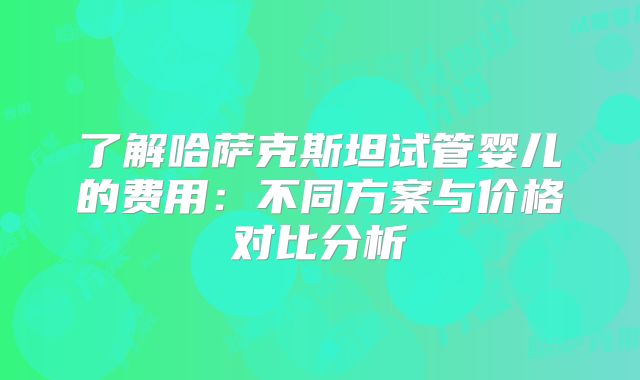 了解哈萨克斯坦试管婴儿的费用:不同方案与价格对比分析