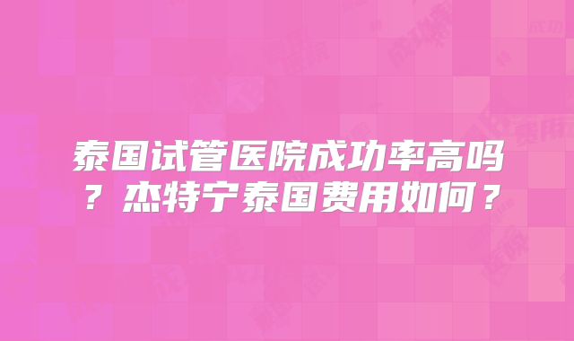 泰国试管医院成功率高吗？杰特宁泰国费用如何？