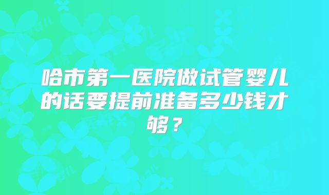 哈市第一医院做试管婴儿的话要提前准备多少钱才够？