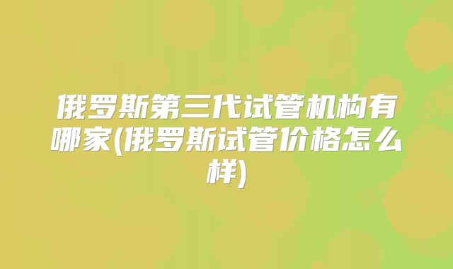 俄罗斯第三代试管机构有哪家(俄罗斯试管价格怎么样)