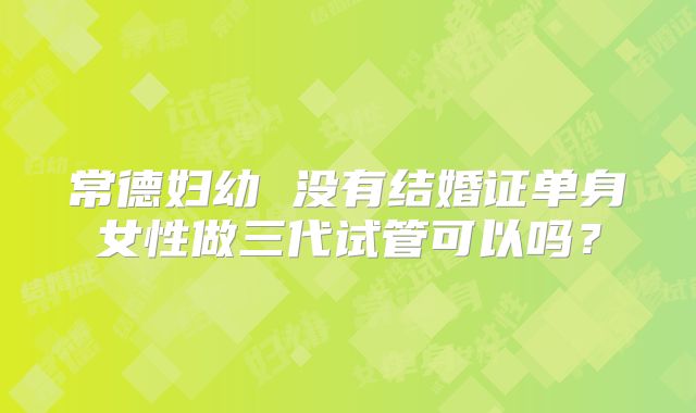 常德妇幼 没有结婚证单身女性做三代试管可以吗？