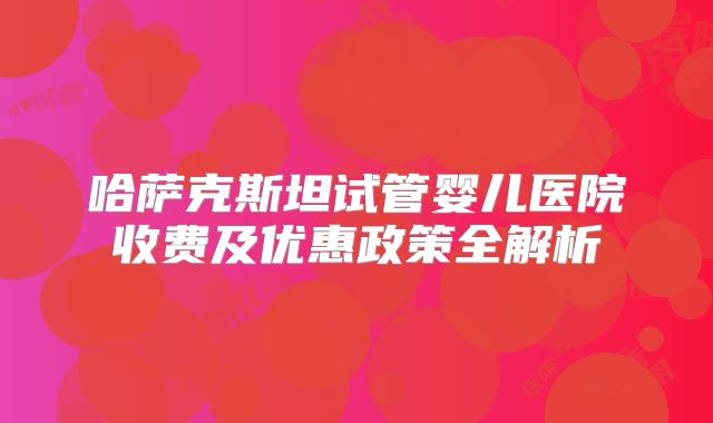 哈萨克斯坦试管婴儿医院收费及优惠政策全解析