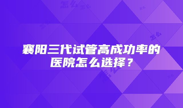 襄阳三代试管高成功率的医院怎么选择？