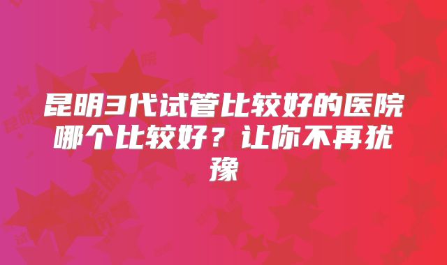 昆明3代试管比较好的医院哪个比较好?让你不再犹豫