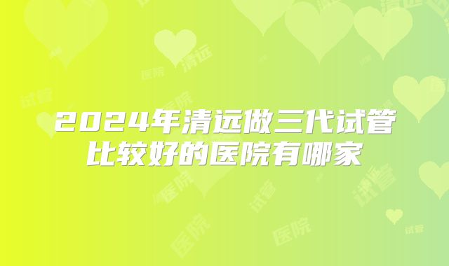 2024年清远做三代试管比较好的医院有哪家