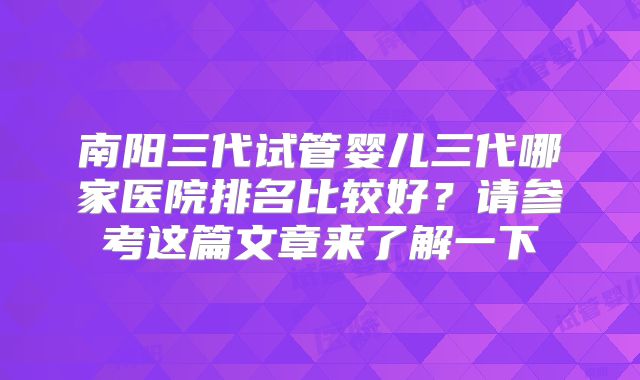 南阳三代试管婴儿三代哪家医院排名比较好?请参考这篇文章来了解一下