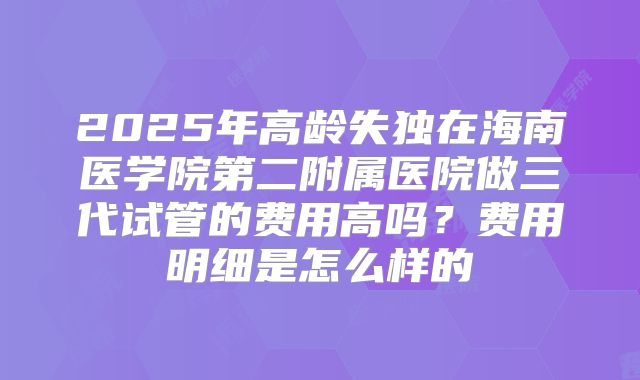 2025年高龄失独在海南医学院第二附属医院做三代试管的费用高吗?费用明细是怎么样的