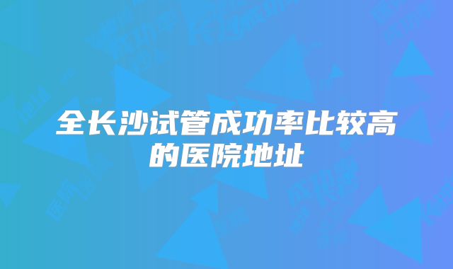 全长沙试管成功率比较高的医院地址