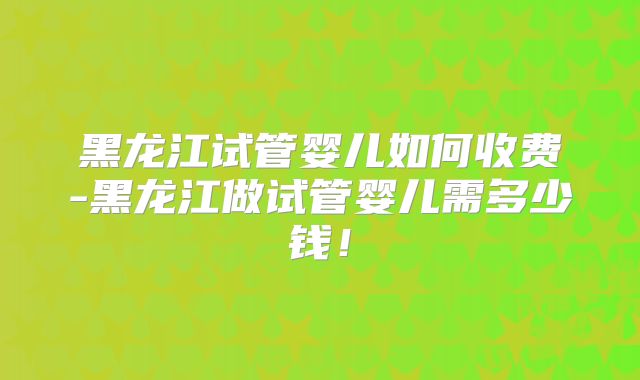 黑龙江试管婴儿如何收费-黑龙江做试管婴儿需多少钱！
