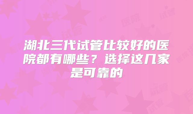 湖北三代试管比较好的医院都有哪些?选择这几家是可靠的