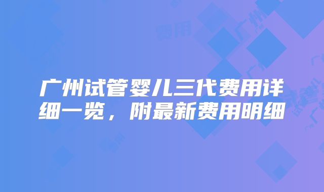 广州试管婴儿三代费用详细一览,附最新费用明细