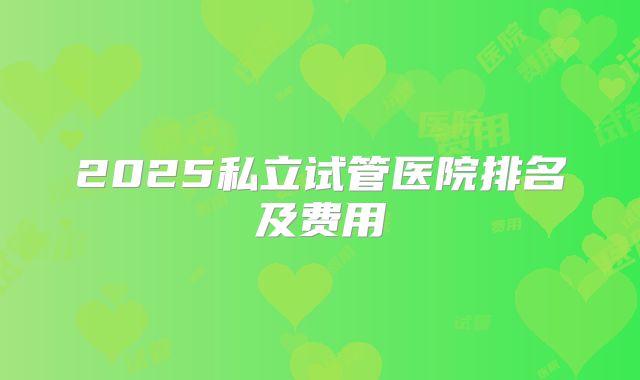 2025私立试管医院排名及费用