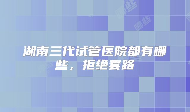 湖南三代试管医院都有哪些，拒绝套路