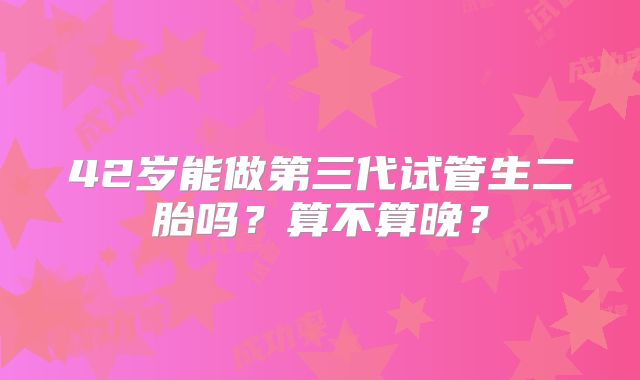 42岁能做第三代试管生二胎吗?算不算晚?