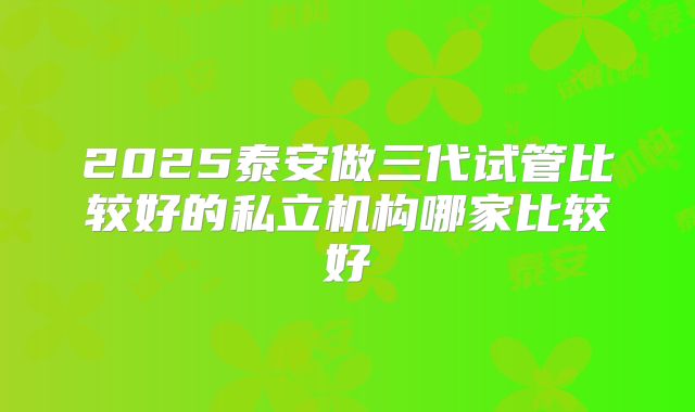 2025泰安做三代试管比较好的私立机构哪家比较好