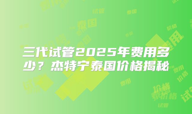三代试管2025年费用多少？杰特宁泰国价格揭秘