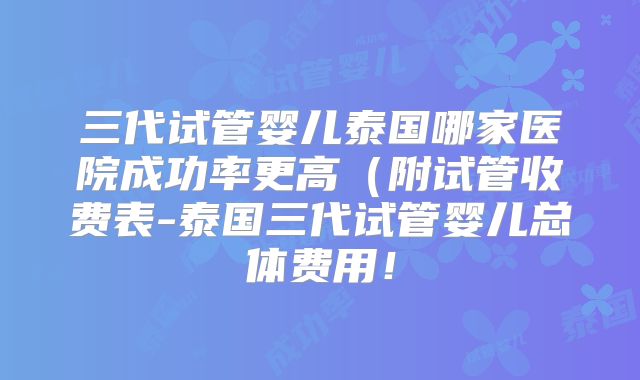 三代试管婴儿泰国哪家医院成功率更高（附试管收费表-泰国三代试管婴儿总体费用！