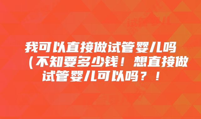 我可以直接做试管婴儿吗（不知要多少钱！想直接做试管婴儿可以吗？！