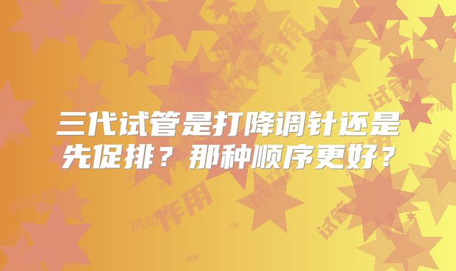 三代试管是打降调针还是先促排？那种顺序更好？