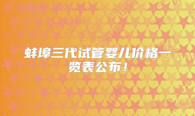 蚌埠三代试管婴儿价格一览表公布！