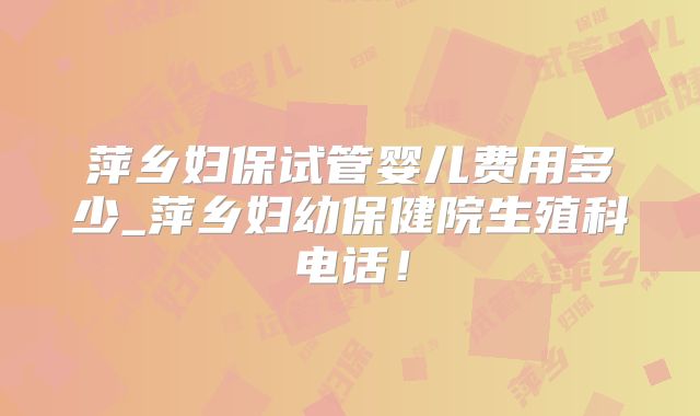 萍乡妇保试管婴儿费用多少_萍乡妇幼保健院生殖科电话!
