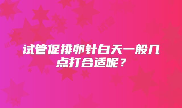 试管促排卵针白天一般几点打合适呢？