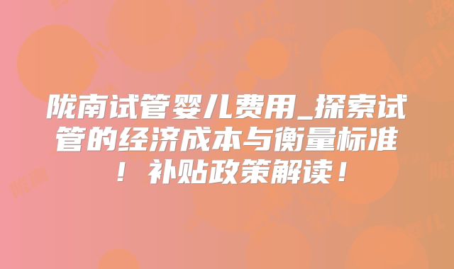 陇南试管婴儿费用_探索试管的经济成本与衡量标准！补贴政策解读！