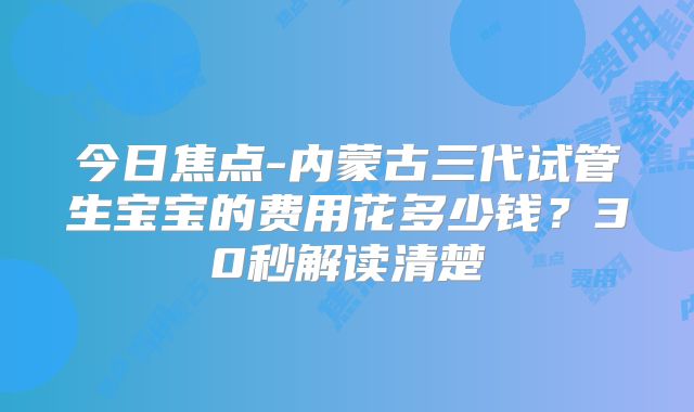 今日焦点-内蒙古三代试管生宝宝的费用花多少钱？30秒解读清楚