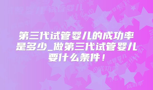 第三代试管婴儿的成功率是多少_做第三代试管婴儿要什么条件！