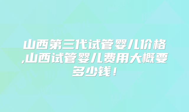 山西第三代试管婴儿价格,山西试管婴儿费用大概要多少钱！