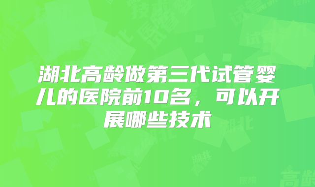 湖北高龄做第三代试管婴儿的医院前10名,可以开展哪些技术