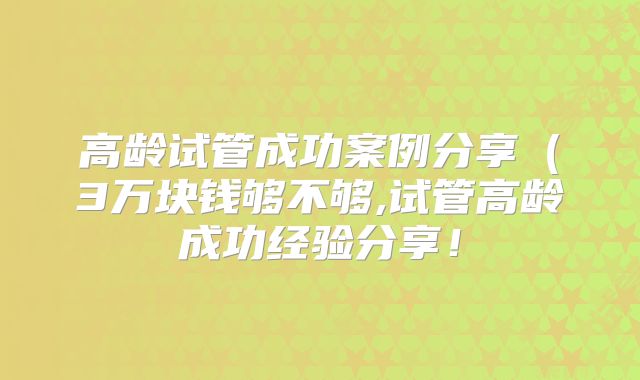 高龄试管成功案例分享(3万块钱够不够,试管高龄成功经验分享!