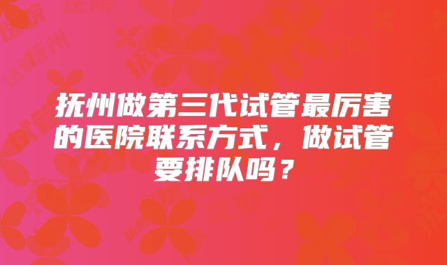 抚州做第三代试管最厉害的医院联系方式,做试管要排队吗?