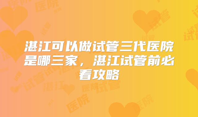 湛江可以做试管三代医院是哪三家，湛江试管前必看攻略