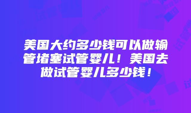 美国大约多少钱可以做输管堵塞试管婴儿！美国去做试管婴儿多少钱！