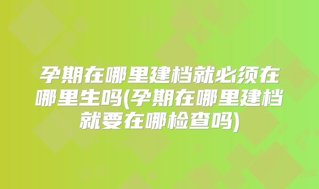 孕期在哪里建档就必须在哪里生吗(孕期在哪里建档就要在哪检查吗)