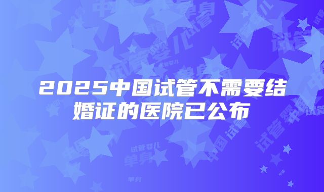 2025中国试管不需要结婚证的医院已公布