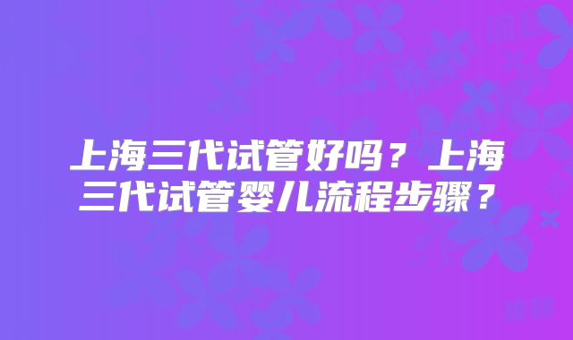 上海三代试管好吗？上海三代试管婴儿流程步骤？