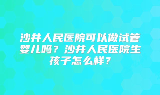 沙井人民医院可以做试管婴儿吗？沙井人民医院生孩子怎么样？