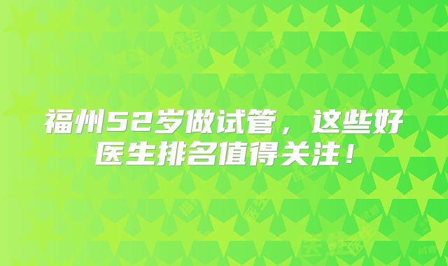 福州52岁做试管，这些好医生排名值得关注！