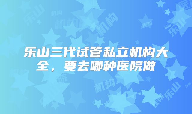 乐山三代试管私立机构大全，要去哪种医院做