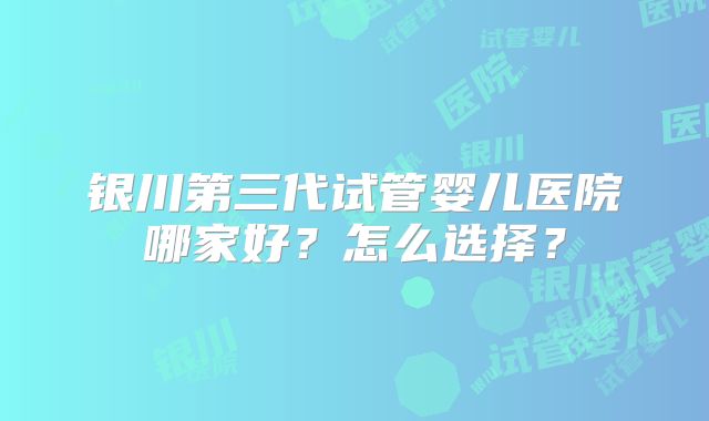 银川第三代试管婴儿医院哪家好?怎么选择?