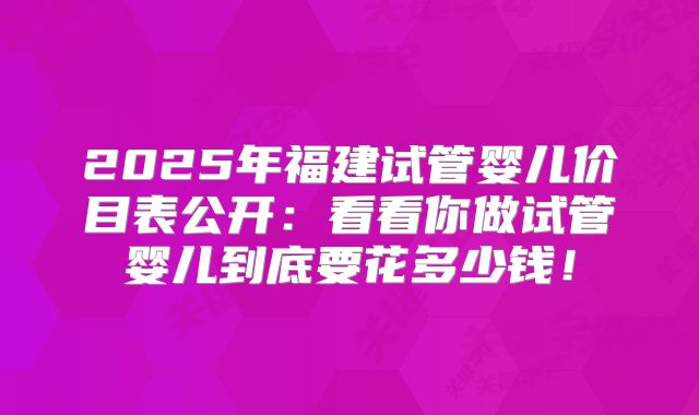 2025年福建试管婴儿价目表公开：看看你做试管婴儿到底要花多少钱！