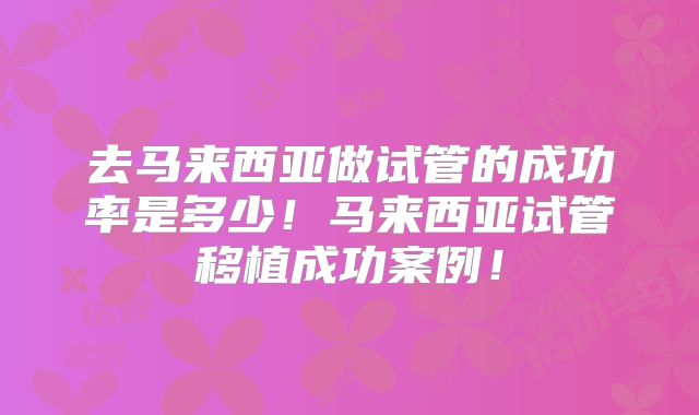 去马来西亚做试管的成功率是多少!马来西亚试管移植成功案例!