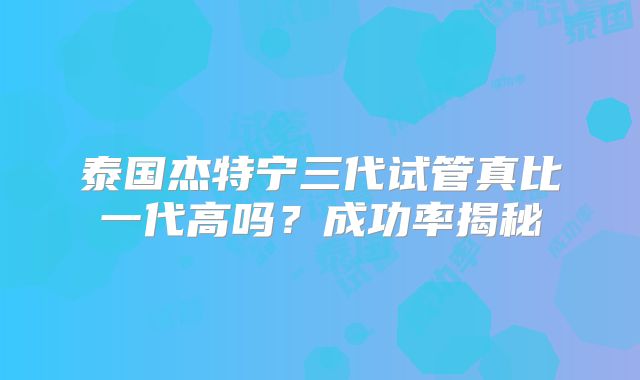 泰国杰特宁三代试管真比一代高吗？成功率揭秘