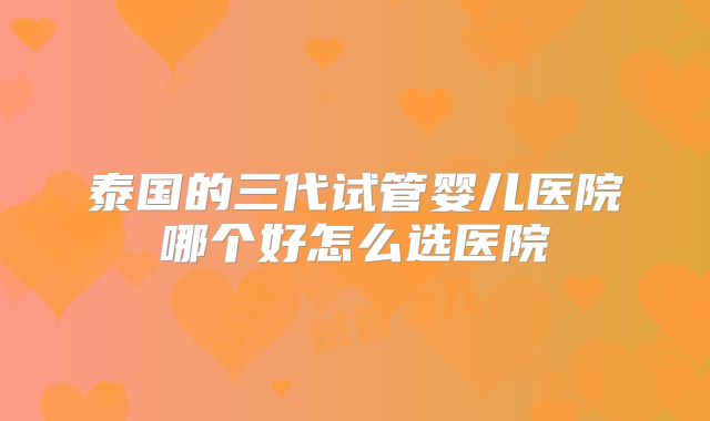 泰国的三代试管婴儿医院哪个好怎么选医院