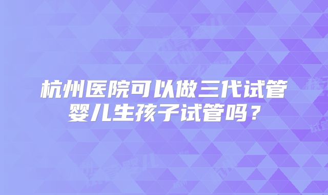 杭州医院可以做三代试管婴儿生孩子试管吗?